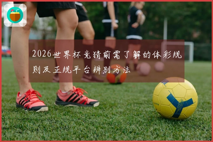 2026世界杯竞猜前需了解的体彩规则及正规平台辨别方法