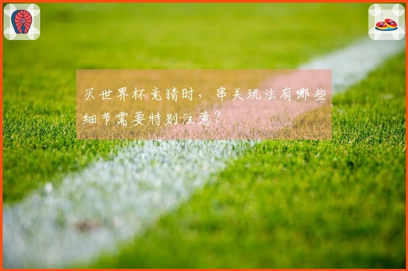 买世界杯竞猜时，串关玩法有哪些细节需要特别注意？